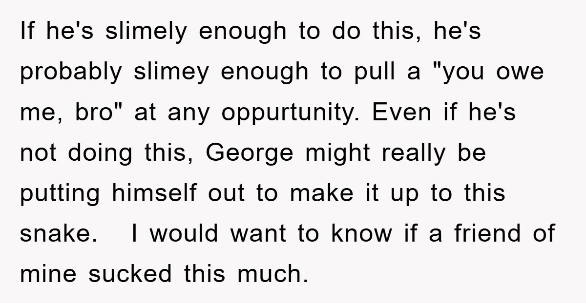 If he's slimely enough to do this, he's probably slimey enough to pull a "you owe me, bro" at any oppurtunity. Even if he's not doing this, George might really...