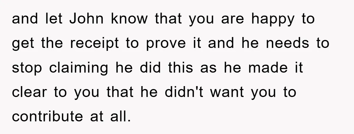 and let John know that you are happy to get the receipt to prove it and he needs to stop claiming he did this as he made it clear to...