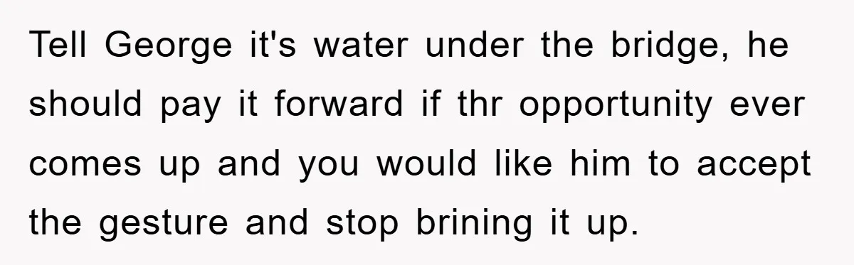 Tell George it's water under the bridge, he should pay it forward if thr opportunity ever comes up and you would like him to accept the gesture and stop brining...