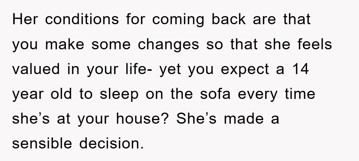 Her conditions for coming back are that you make some changes so that she feels valued in your life- yet you expect a 14 year old to sleep on the...