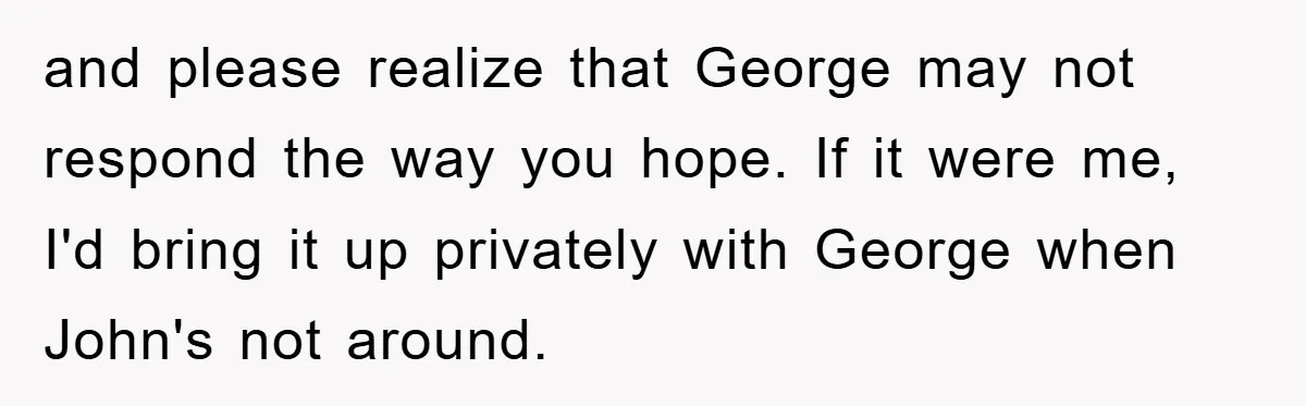 and please realize that George may not respond the way you hope. If it were me, I'd bring it up privately with George when John's not around.