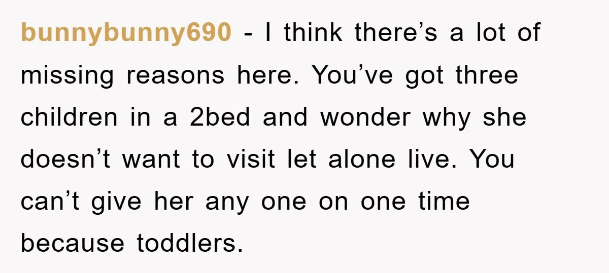 bunnybunny690 − I think there’s a lot of missing reasons here. You’ve got three children in a 2bed and wonder why she doesn’t want to visit let alone live. You...