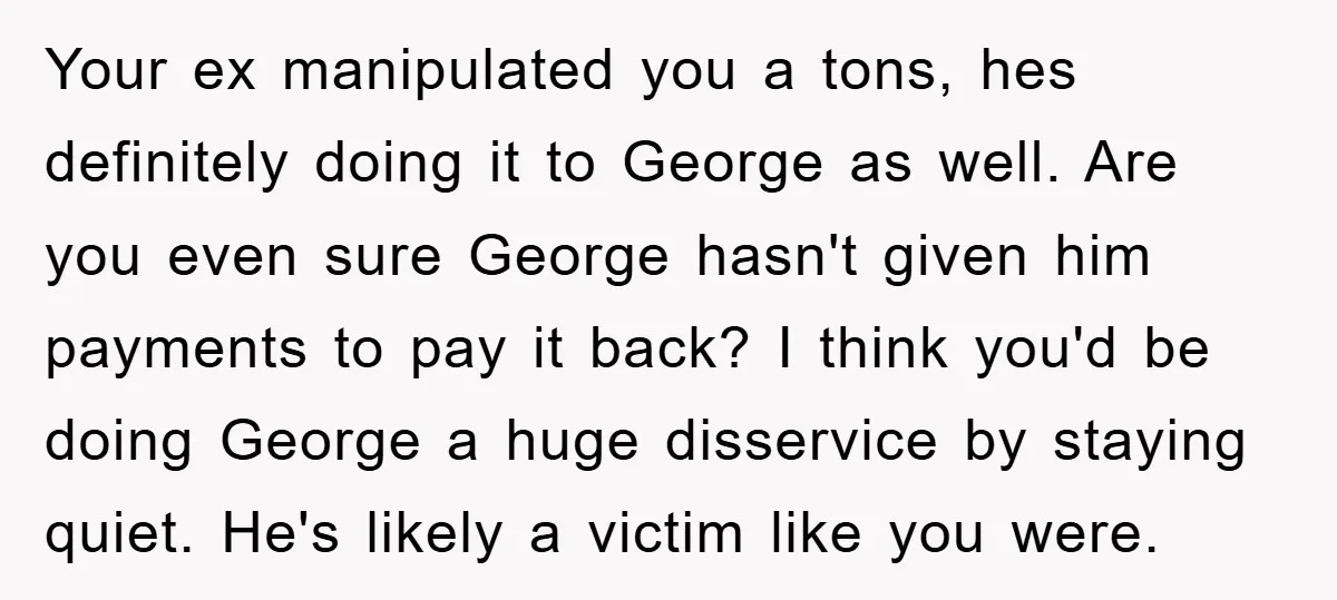 Your ex manipulated you a tons, hes definitely doing it to George as well. Are you even sure George hasn't given him payments to pay it back? I think you'd...
