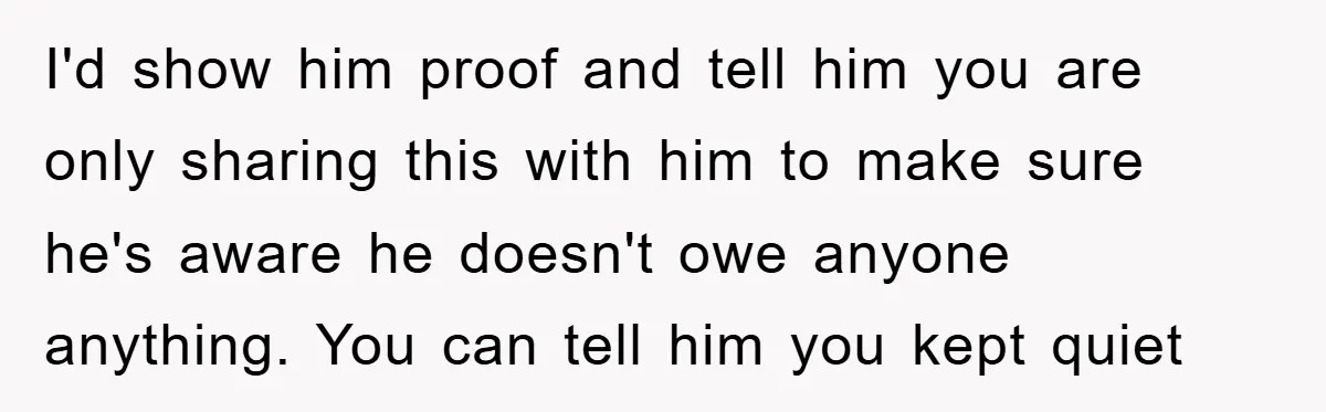 I'd show him proof and tell him you are only sharing this with him to make sure he's aware he doesn't owe anyone anything. You can tell him you kept...