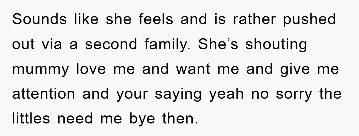 Sounds like she feels and is rather pushed out via a second family. She’s shouting mummy love me and want me and give me attention and your saying yeah no...