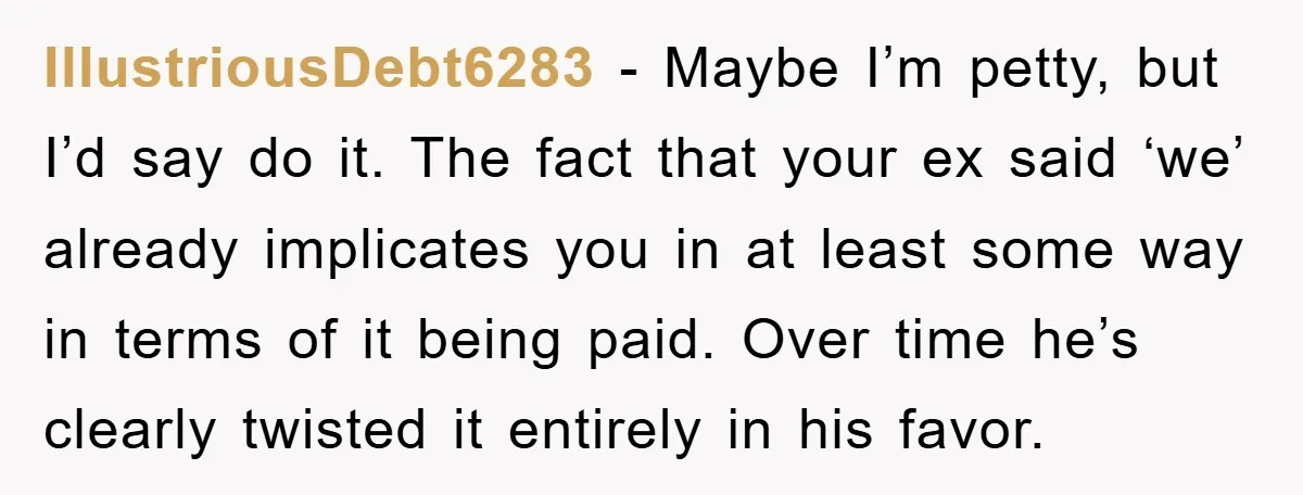 IllustriousDebt6283 − Maybe I’m petty, but I’d say do it. The fact that your ex said ‘we’ already implicates you in at least some way in terms of it being...