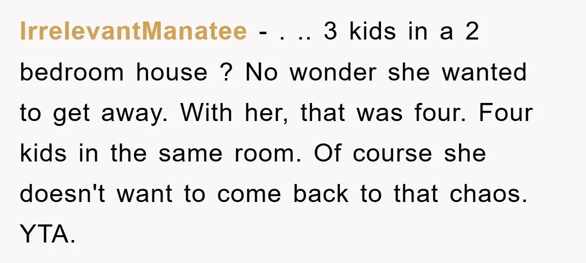 IrrelevantManatee − . .. 3 kids in a 2 bedroom house ? No wonder she wanted to get away. With her, that was four. Four kids in the same room....