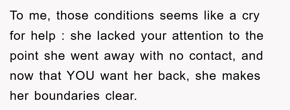 To me, those conditions seems like a cry for help : she lacked your attention to the point she went away with no contact, and now that YOU want her...