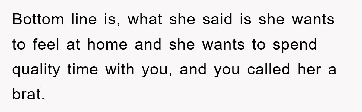 Bottom line is, what she said is she wants to feel at home and she wants to spend quality time with you, and you called her a brat.