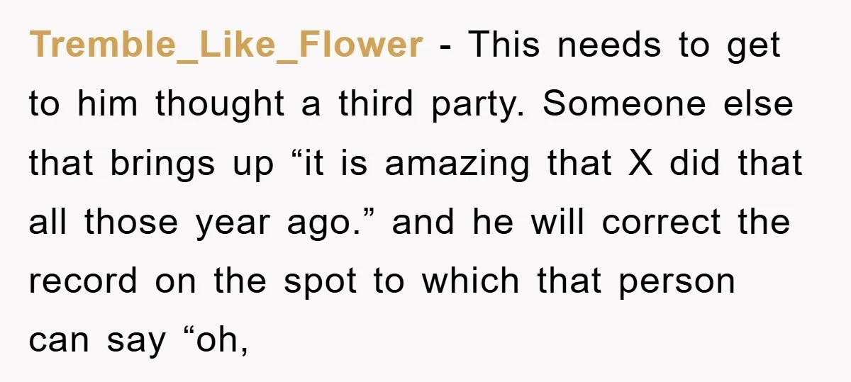 Tremble_Like_Flower − This needs to get to him thought a third party. Someone else that brings up “it is amazing that X did that all those year ago.” and he...