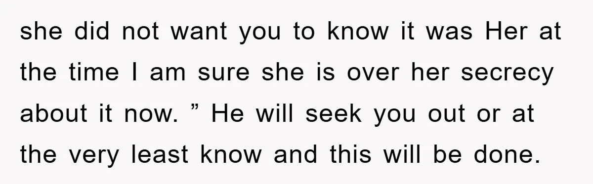 she did not want you to know it was Her at the time I am sure she is over her secrecy about it now. ” He will seek you out...