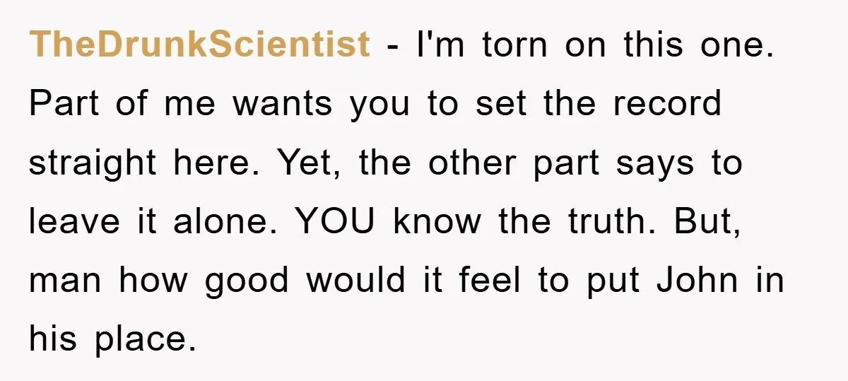 TheDrunkScientist − I'm torn on this one. Part of me wants you to set the record straight here. Yet, the other part says to leave it alone. YOU know the...