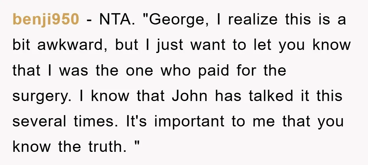 benji950 − NTA. "George, I realize this is a bit awkward, but I just want to let you know that I was the one who paid for the surgery. I...