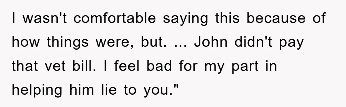 I wasn't comfortable saying this because of how things were, but. ... John didn't pay that vet bill. I feel bad for my part in helping him lie to you."
