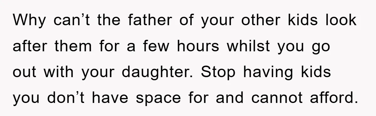 Why can’t the father of your other kids look after them for a few hours whilst you go out with your daughter. Stop having kids you don’t have space for...