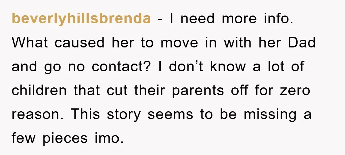 beverlyhillsbrenda − I need more info. What caused her to move in with her Dad and go no contact? I don’t know a lot of children that cut their parents...