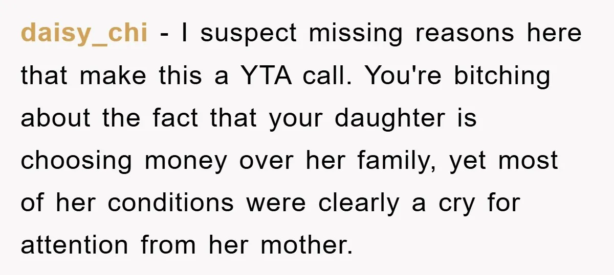 daisy_chi − I suspect missing reasons here that make this a YTA call. You're bitching about the fact that your daughter is choosing money over her family, yet most of...