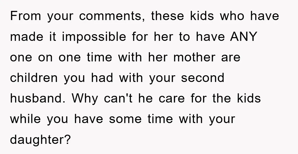 From your comments, these kids who have made it impossible for her to have ANY one on one time with her mother are children you had with your second husband....