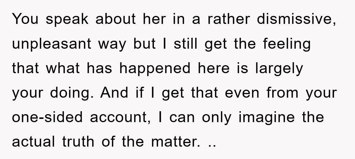 You speak about her in a rather dismissive, unpleasant way but I still get the feeling that what has happened here is largely your doing. And if I get that...