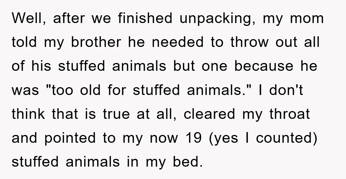 Well, after we finished unpacking, my mom told my brother he needed to throw out all of his stuffed animals but one because he was "too old for stuffed animals."...