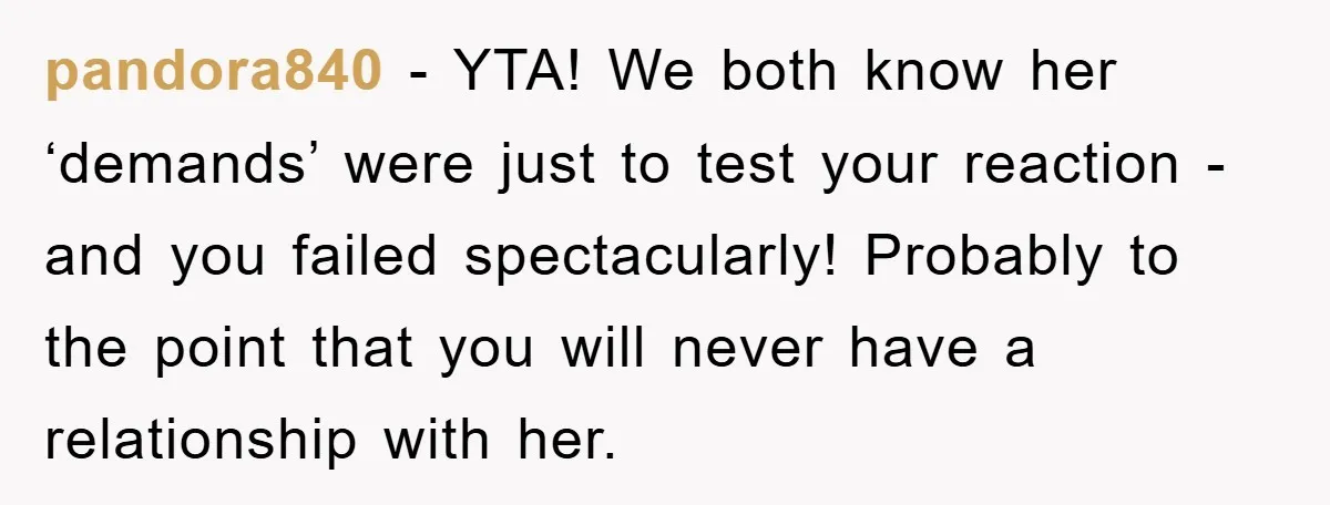 pandora840 − YTA! We both know her ‘demands’ were just to test your reaction - and you failed spectacularly! Probably to the point that you will never have a relationship...