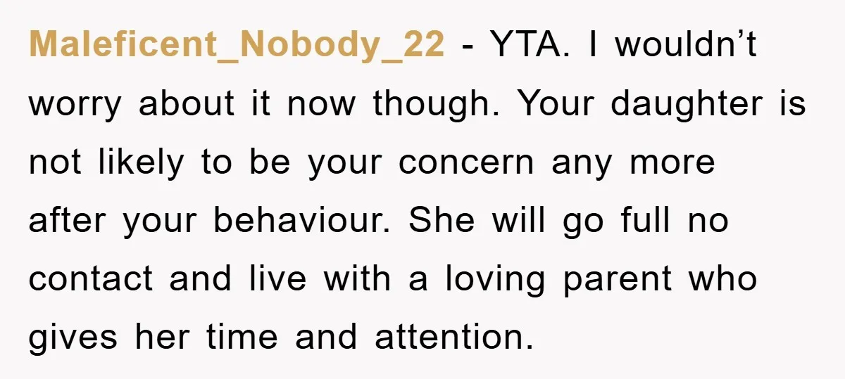 Maleficent_Nobody_22 − YTA. I wouldn’t worry about it now though. Your daughter is not likely to be your concern any more after your behaviour. She will go full no contact...