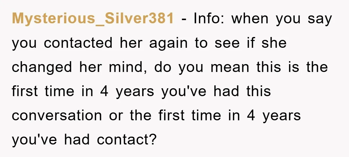 Mysterious_Silver381 − Info: when you say you contacted her again to see if she changed her mind, do you mean this is the first time in 4 years you've had...