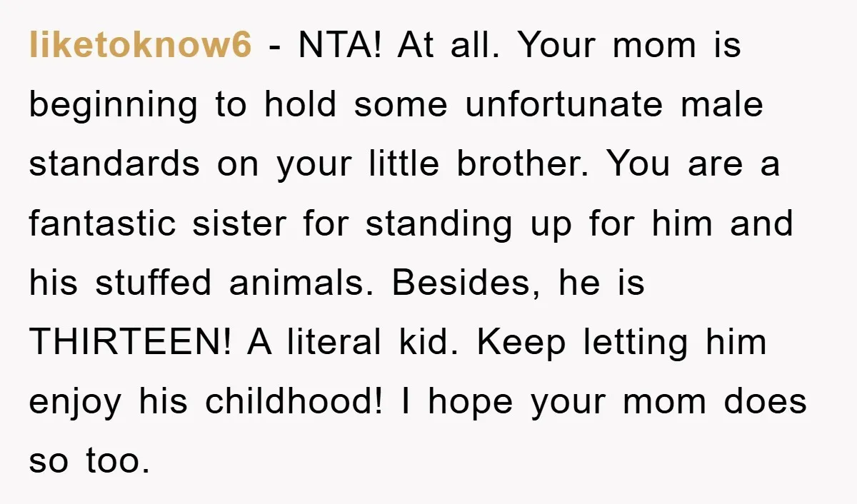 liketoknow6 − NTA! At all. Your mom is beginning to hold some unfortunate male standards on your little brother. You are a fantastic sister for standing up for him and...