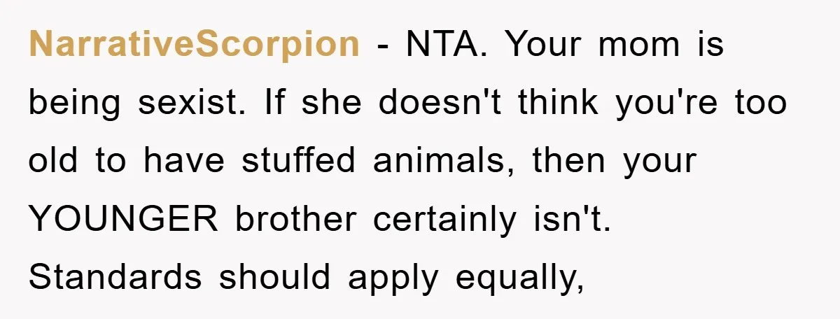 NarrativeScorpion − NTA. Your mom is being sexist. If she doesn't think you're too old to have stuffed animals, then your YOUNGER brother certainly isn't. Standards should apply equally,