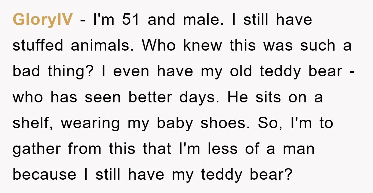 GloryIV − I'm 51 and male. I still have stuffed animals. Who knew this was such a bad thing? I even have my old teddy bear - who has seen...