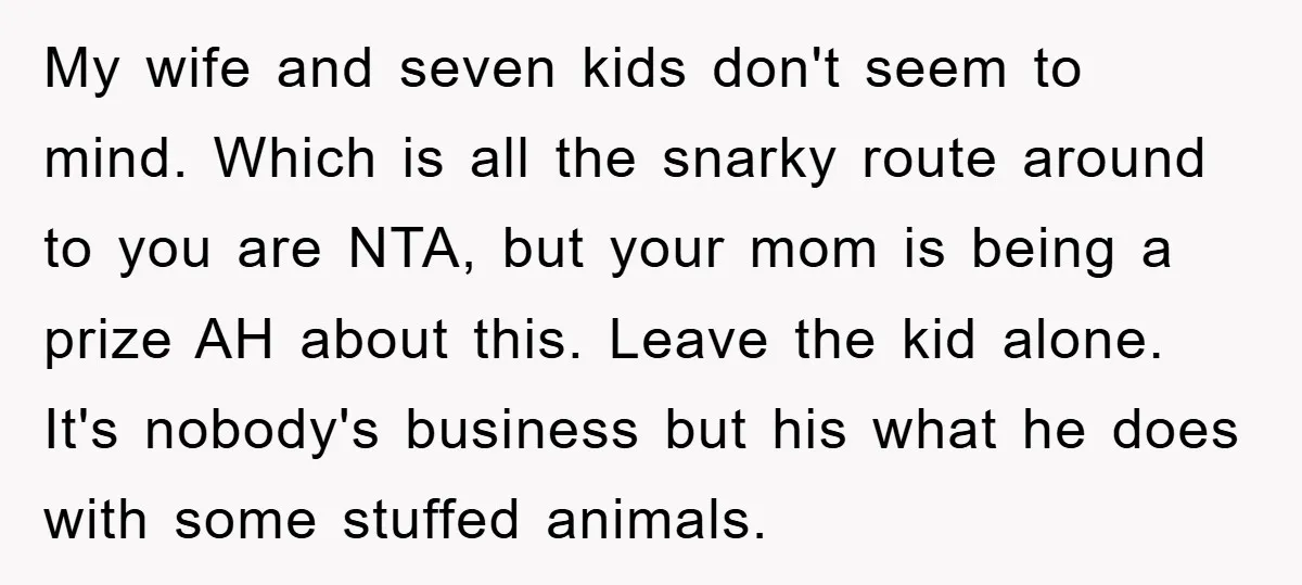 My wife and seven kids don't seem to mind. Which is all the snarky route around to you are NTA, but your mom is being a prize AH about this....