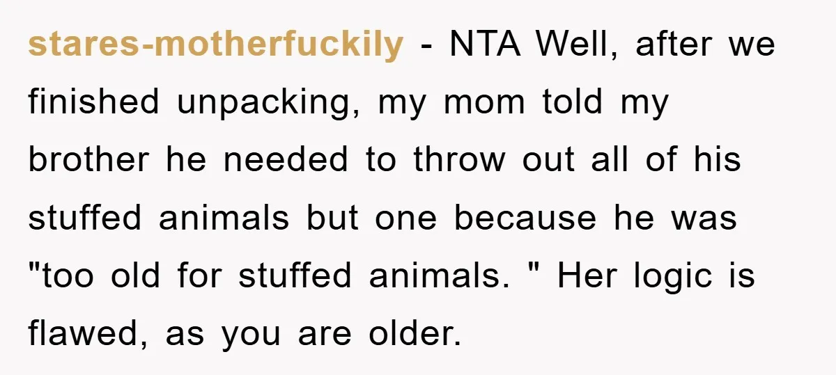 stares-motherfuckily − NTA Well, after we finished unpacking, my mom told my brother he needed to throw out all of his stuffed animals but one because he was "too old...