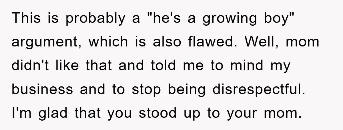 This is probably a "he's a growing boy" argument, which is also flawed. Well, mom didn't like that and told me to mind my business and to stop being disrespectful....