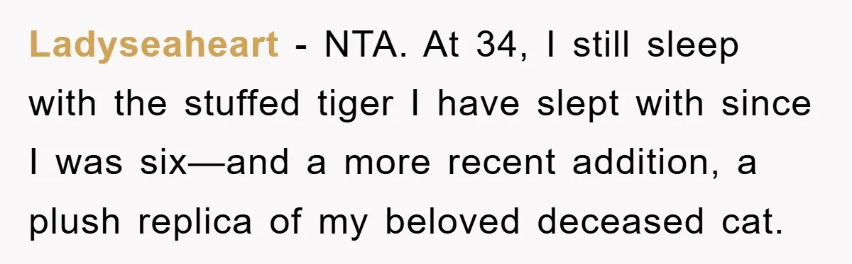 Ladyseaheart − NTA. At 34, I still sleep with the stuffed tiger I have slept with since I was six—and a more recent addition, a plush replica of my beloved...