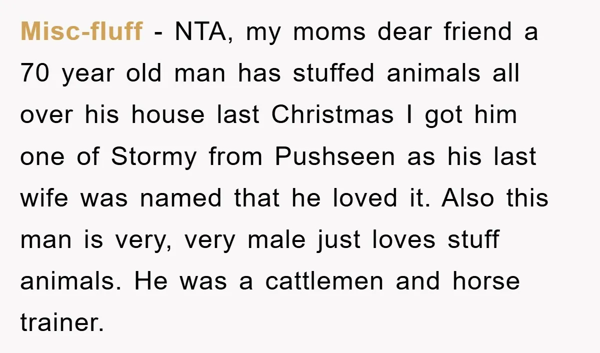 Misc-fluff − NTA, my moms dear friend a 70 year old man has stuffed animals all over his house last Christmas I got him one of Stormy from Pushseen as...