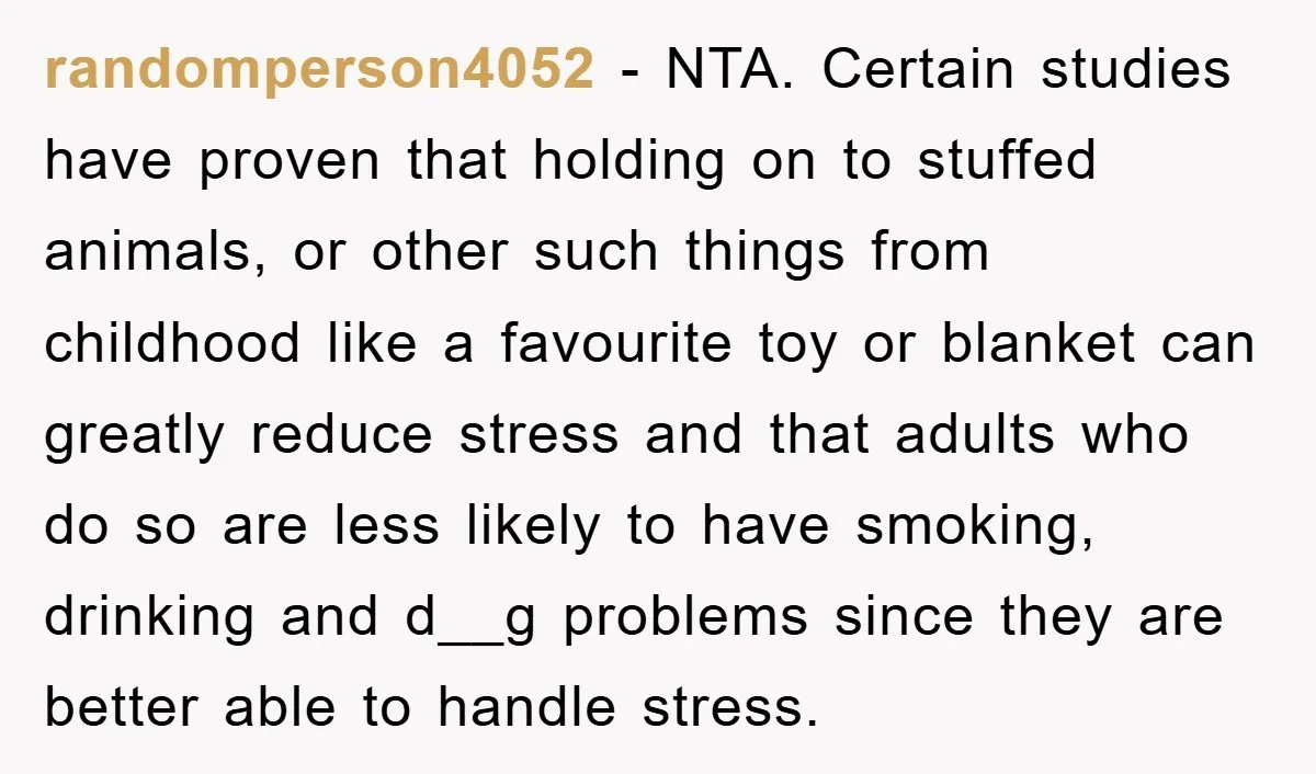 randomperson4052 − NTA. Certain studies have proven that holding on to stuffed animals, or other such things from childhood like a favourite toy or blanket can greatly reduce stress and...
