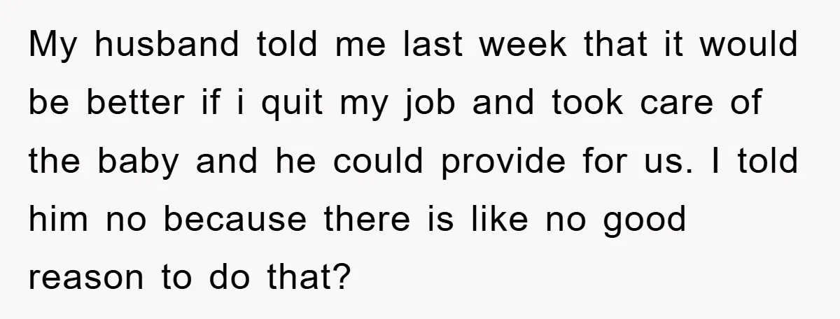 My husband told me last week that it would be better if i quit my job and took care of the baby and he could provide for us. I told...