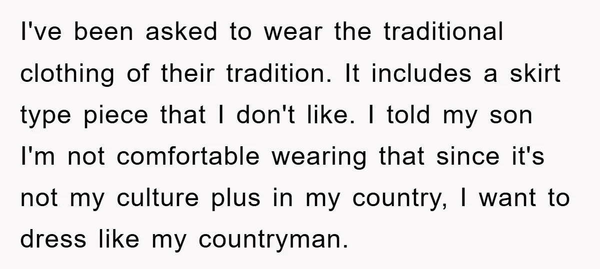 I've been asked to wear the traditional clothing of their tradition. It includes a skirt type piece that I don't like. I told my son I'm not comfortable wearing that...
