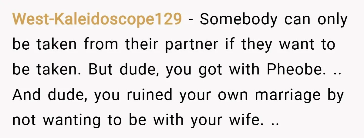 West-Kaleidoscope129 − Somebody can only be taken from their partner if they want to be taken. But dude, you got with Pheobe. .. And dude, you ruined your own marriage...