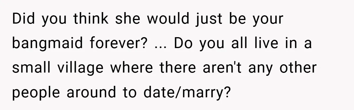 Did you think she would just be your bangmaid forever? ... Do you all live in a small village where there aren't any other people around to date/marry?
