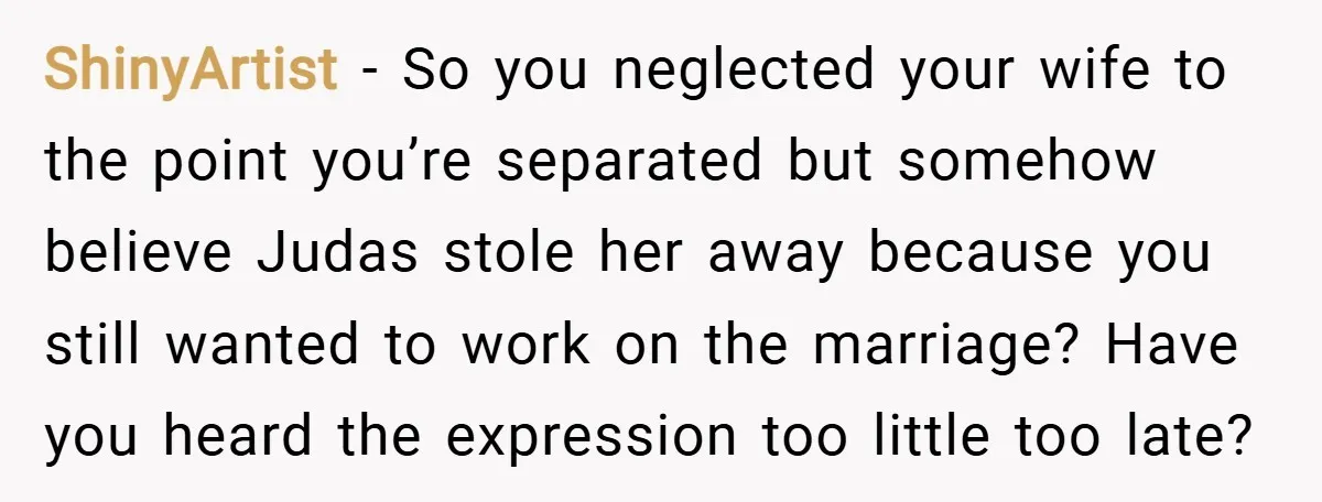 ShinyArtist − So you neglected your wife to the point you’re separated but somehow believe Judas stole her away because you still wanted to work on the marriage? Have you...