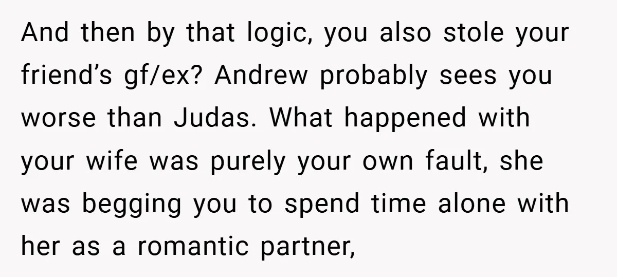 And then by that logic, you also stole your friend’s gf/ex? Andrew probably sees you worse than Judas. What happened with your wife was purely your own fault, she was...