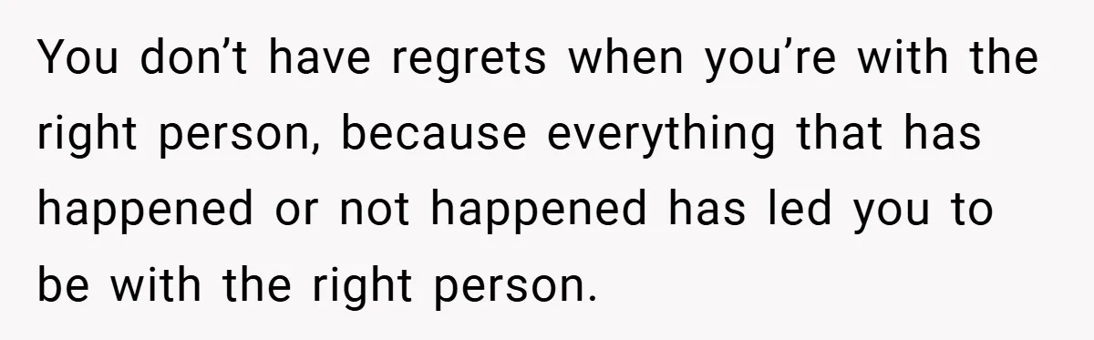 You don’t have regrets when you’re with the right person, because everything that has happened or not happened has led you to be with the right person.