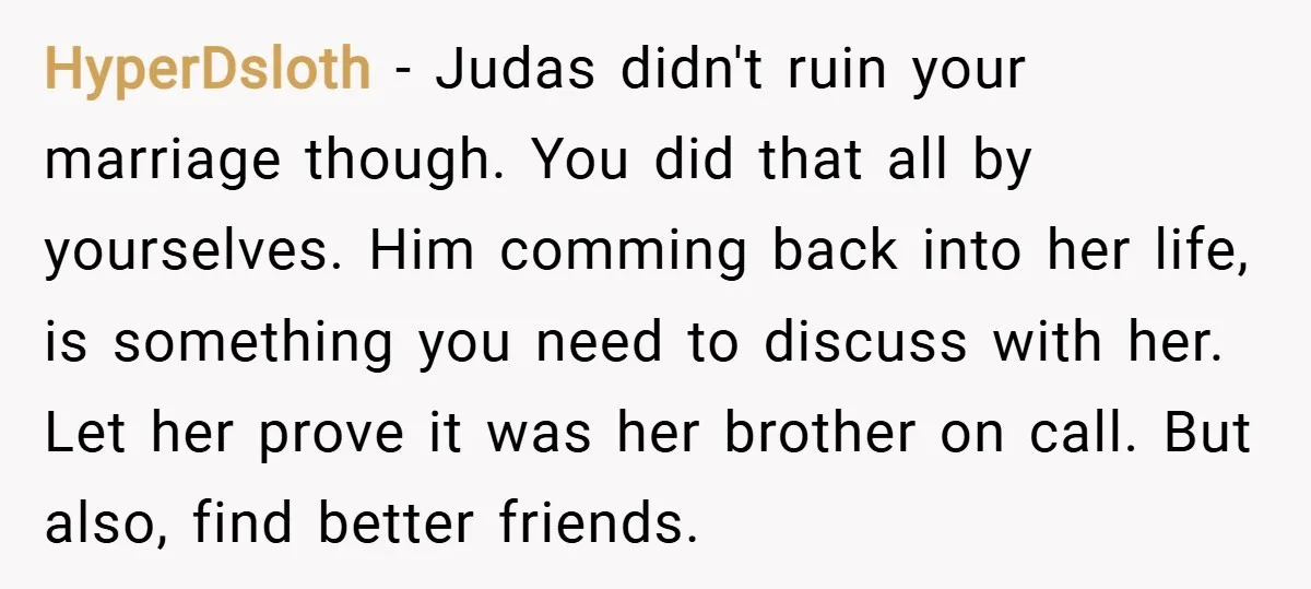 HyperDsloth − Judas didn't ruin your marriage though. You did that all by yourselves. Him comming back into her life, is something you need to discuss with her. Let her...