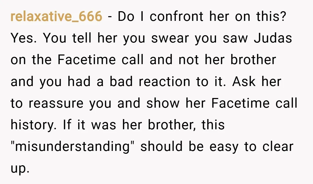 relaxative_666 − Do I confront her on this? Yes. You tell her you swear you saw Judas on the Facetime call and not her brother and you had a bad...