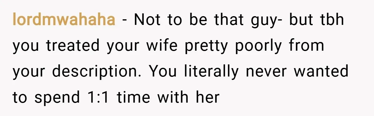 lordmwahaha − Not to be that guy- but tbh you treated your wife pretty poorly from your description. You literally never wanted to spend 1:1 time with her