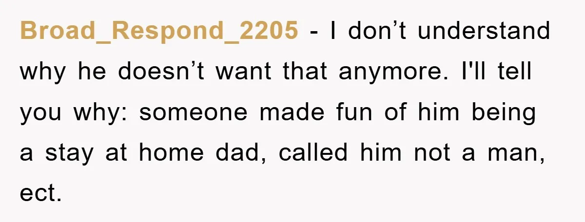 Broad_Respond_2205 − I don’t understand why he doesn’t want that anymore. I'll tell you why: someone made fun of him being a stay at home dad, called him not a...