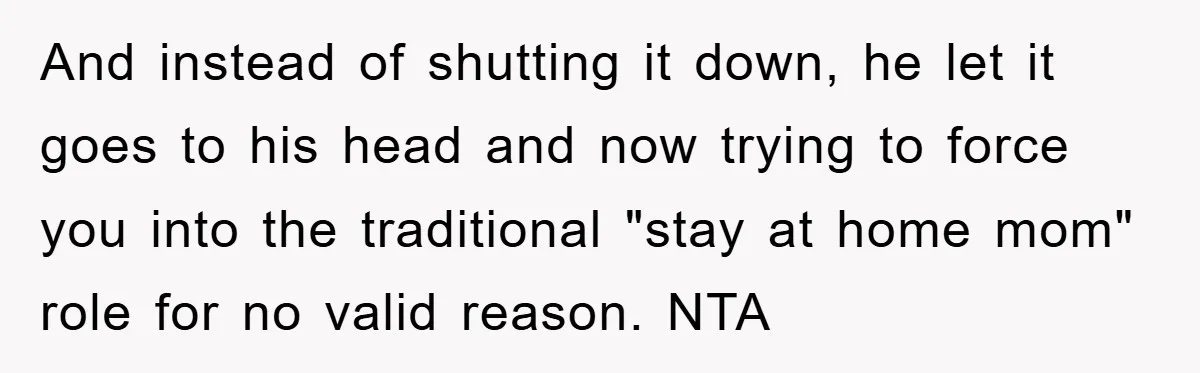 And instead of shutting it down, he let it goes to his head and now trying to force you into the traditional "stay at home mom" role for no valid...