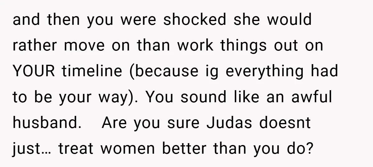 and then you were shocked she would rather move on than work things out on YOUR timeline (because ig everything had to be your way). You sound like an awful...