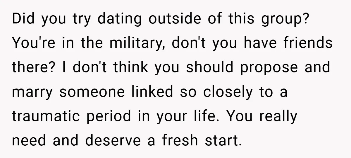 Did you try dating outside of this group? You're in the military, don't you have friends there? I don't think you should propose and marry someone linked so closely to...